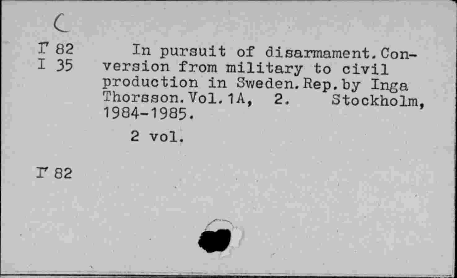 ﻿r 82
I 35
In pursuit of disarmament. Conversion from military to civil production in Sweden.Rep.by Inga Thorsson.Vol.1A, 2. Stockholm, 1984-1985.
2 vol.
P 82